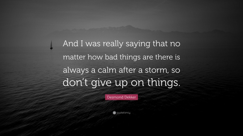 Desmond Dekker Quote: “And I was really saying that no matter how bad things are there is always a calm after a storm, so don’t give up on things.”