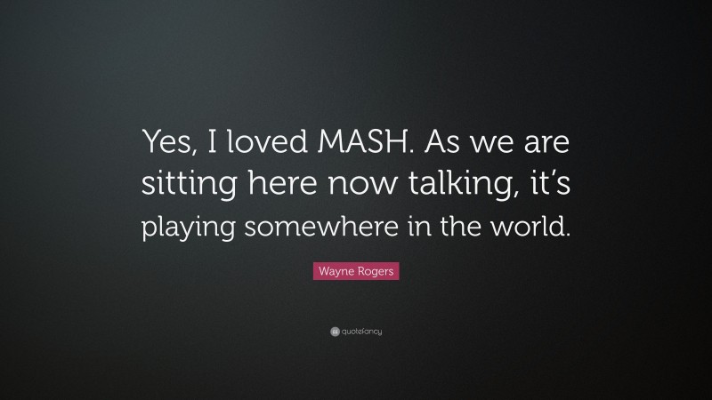 Wayne Rogers Quote: “Yes, I loved MASH. As we are sitting here now talking, it’s playing somewhere in the world.”
