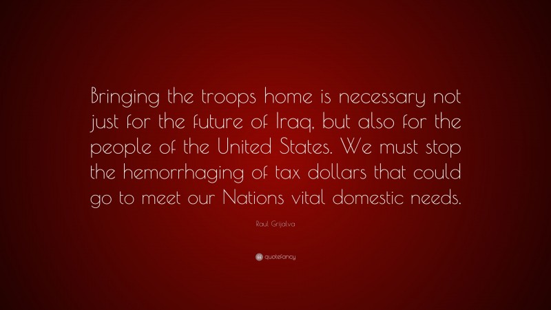 Raul Grijalva Quote: “Bringing the troops home is necessary not just for the future of Iraq, but also for the people of the United States. We must stop the hemorrhaging of tax dollars that could go to meet our Nations vital domestic needs.”