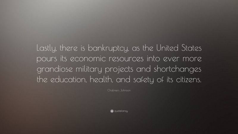Chalmers Johnson Quote: “Lastly, there is bankruptcy, as the United States pours its economic resources into ever more grandiose military projects and shortchanges the education, health, and safety of its citizens.”
