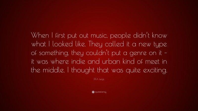 FKA twigs Quote: “When I first put out music, people didn’t know what I looked like. They called it a new type of something, they couldn’t put a genre on it – it was where indie and urban kind of meet in the middle. I thought that was quite exciting.”