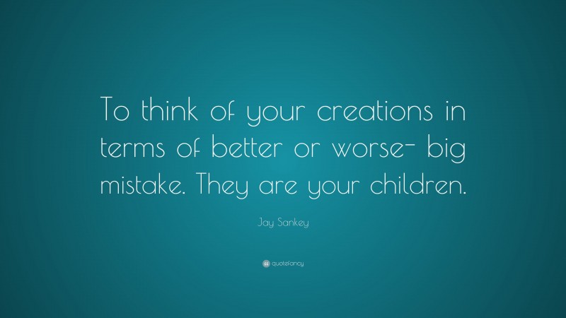 Jay Sankey Quote: “To think of your creations in terms of better or worse- big mistake. They are your children.”