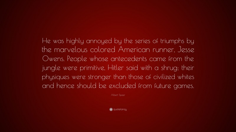 Albert Speer Quote: “He was highly annoyed by the series of triumphs by the marvelous colored American runner, Jesse Owens. People whose antecedents came from the jungle were primitive, Hitler said with a shrug; their physiques were stronger than those of civilized whites and hence should be excluded from future games.”