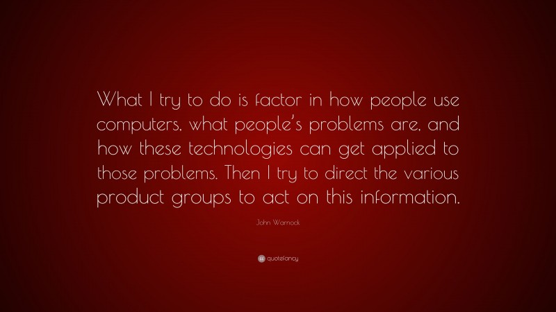 John Warnock Quote: “What I try to do is factor in how people use computers, what people’s problems are, and how these technologies can get applied to those problems. Then I try to direct the various product groups to act on this information.”