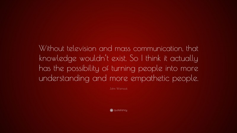 John Warnock Quote: “Without television and mass communication, that knowledge wouldn’t exist. So I think it actually has the possibility of turning people into more understanding and more empathetic people.”