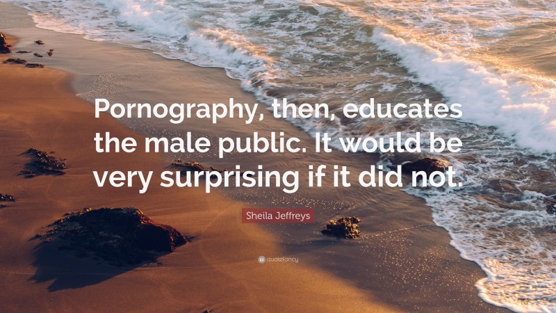 Sheila Jeffreys Quote: “Pornography, then, educates the male public. It would be very surprising if it did not.”