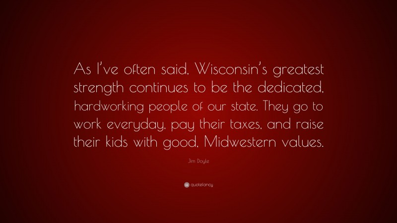 Jim Doyle Quote: “As I’ve often said, Wisconsin’s greatest strength continues to be the dedicated, hardworking people of our state. They go to work everyday, pay their taxes, and raise their kids with good, Midwestern values.”