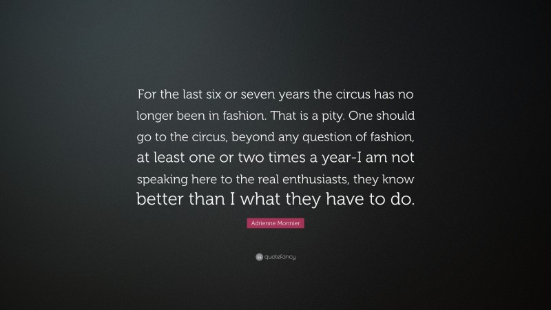 Adrienne Monnier Quote: “For the last six or seven years the circus has no longer been in fashion. That is a pity. One should go to the circus, beyond any question of fashion, at least one or two times a year-I am not speaking here to the real enthusiasts, they know better than I what they have to do.”