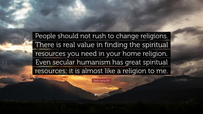 Dalai Lama XIV Quote: “People should not rush to change religions. There is real value in finding the spiritual resources you need in your home religion. Even secular humanism has great spiritual resources; it is almost like a religion to me.”