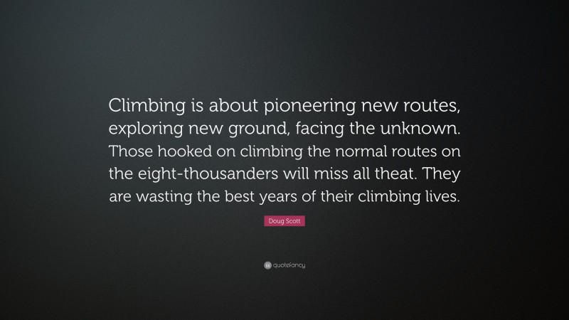 Doug Scott Quote: “Climbing is about pioneering new routes, exploring new ground, facing the unknown. Those hooked on climbing the normal routes on the eight-thousanders will miss all theat. They are wasting the best years of their climbing lives.”