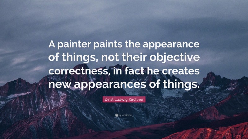 Ernst Ludwig Kirchner Quote: “A painter paints the appearance of things, not their objective correctness, in fact he creates new appearances of things.”