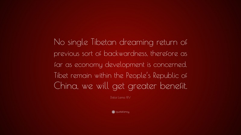 Dalai Lama XIV Quote: “No single Tibetan dreaming return of previous sort of backwardness, therefore as far as economy development is concerned, Tibet remain within the People’s Republic of China, we will get greater benefit.”