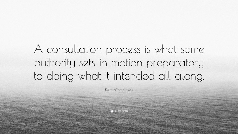 Keith Waterhouse Quote: “A consultation process is what some authority sets in motion preparatory to doing what it intended all along.”