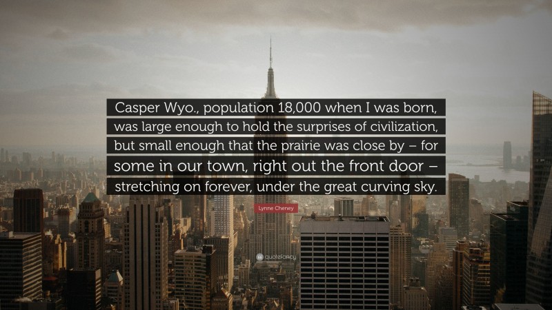 Lynne Cheney Quote: “Casper Wyo., population 18,000 when I was born, was large enough to hold the surprises of civilization, but small enough that the prairie was close by – for some in our town, right out the front door – stretching on forever, under the great curving sky.”