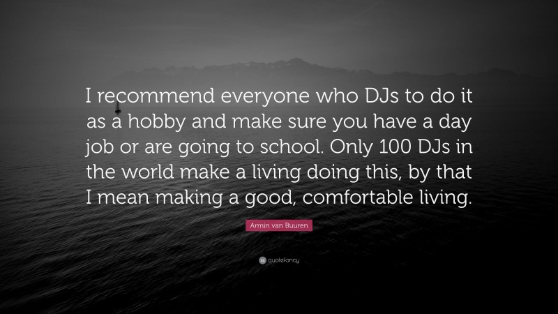Armin van Buuren Quote: “I recommend everyone who DJs to do it as a hobby and make sure you have a day job or are going to school. Only 100 DJs in the world make a living doing this, by that I mean making a good, comfortable living.”