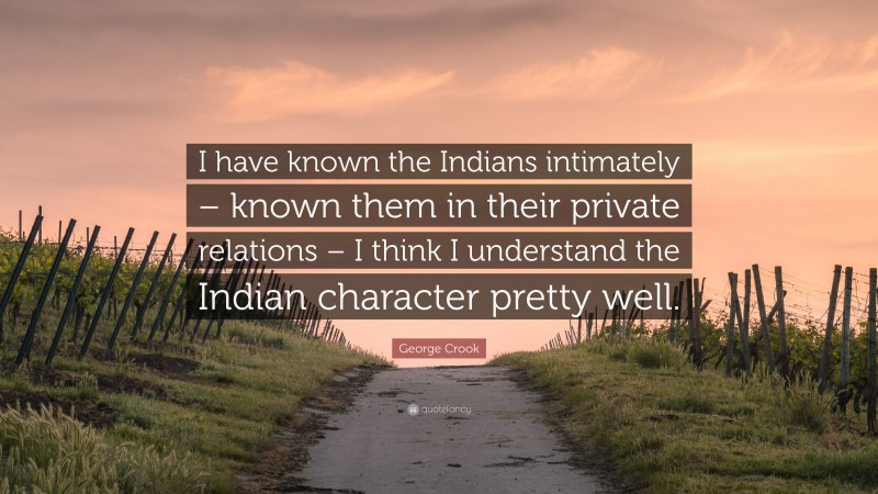 George Crook Quote: “I have known the Indians intimately – known them in their private relations – I think I understand the Indian character pretty well.”