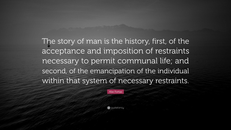 Abe Fortas Quote: “The story of man is the history, first, of the acceptance and imposition of restraints necessary to permit communal life; and second, of the emancipation of the individual within that system of necessary restraints.”