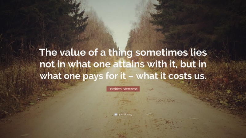 Friedrich Nietzsche Quote: “The value of a thing sometimes lies not in what one attains with it, but in what one pays for it – what it costs us.”