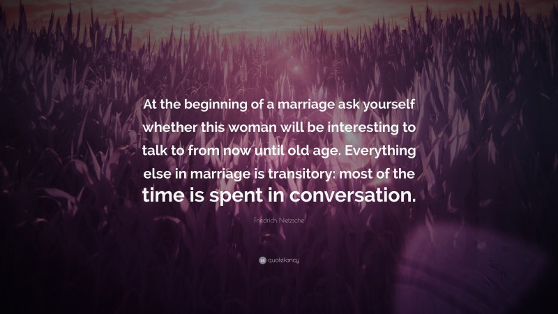 Friedrich Nietzsche Quote: “At the beginning of a marriage ask yourself whether this woman will be interesting to talk to from now until old age. Everything else in marriage is transitory: most of the time is spent in conversation.”