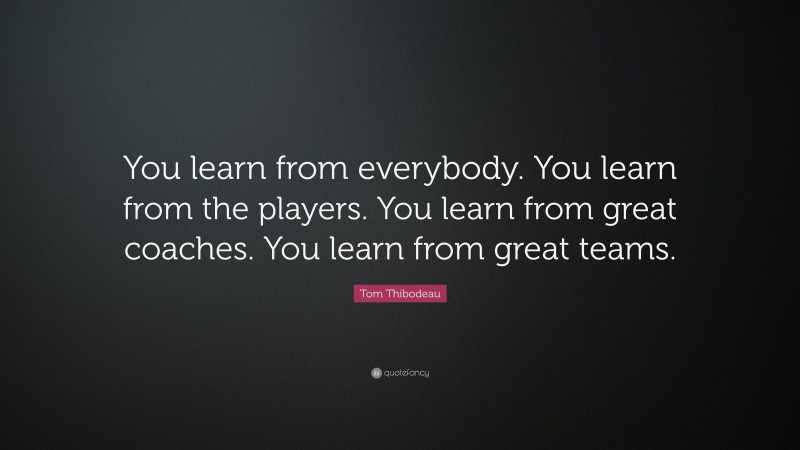 Tom Thibodeau Quote: “You learn from everybody. You learn from the players. You learn from great coaches. You learn from great teams.”
