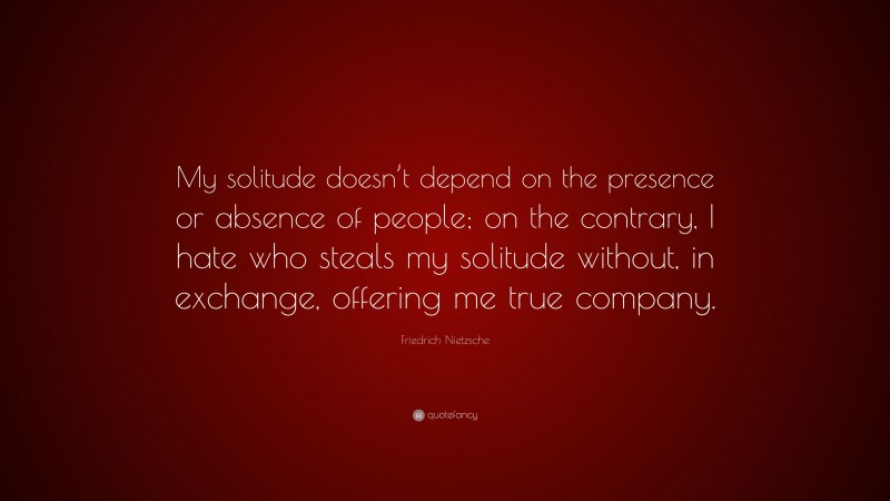 Friedrich Nietzsche Quote: “My solitude doesn’t depend on the presence or absence of people; on the contrary, I hate who steals my solitude without, in exchange, offering me true company.”