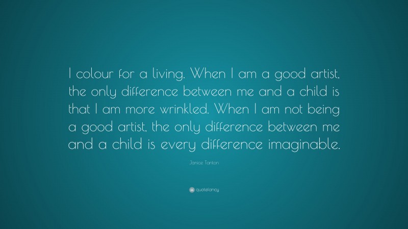 Janice Tanton Quote: “I colour for a living. When I am a good artist, the only difference between me and a child is that I am more wrinkled. When I am not being a good artist, the only difference between me and a child is every difference imaginable.”