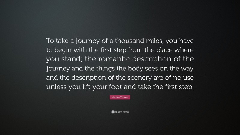 Vimala Thakar Quote: “To take a journey of a thousand miles, you have to begin with the first step from the place where you stand; the romantic description of the journey and the things the body sees on the way and the description of the scenery are of no use unless you lift your foot and take the first step.”