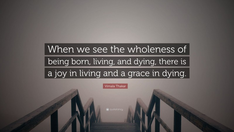Vimala Thakar Quote: “When we see the wholeness of being born, living, and dying, there is a joy in living and a grace in dying.”