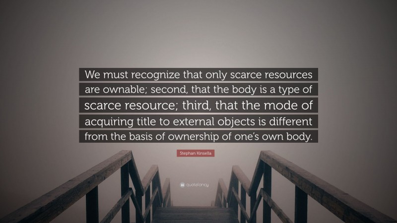 Stephan Kinsella Quote: “We must recognize that only scarce resources are ownable; second, that the body is a type of scarce resource; third, that the mode of acquiring title to external objects is different from the basis of ownership of one’s own body.”