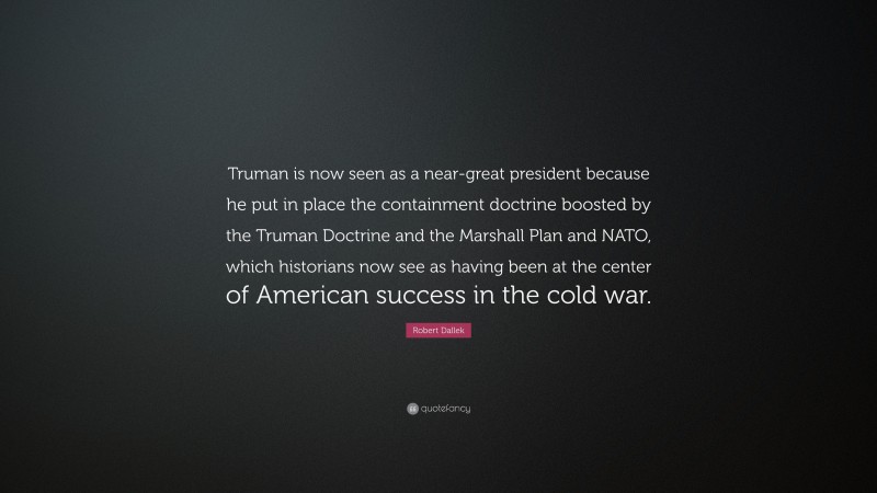Robert Dallek Quote: “Truman is now seen as a near-great president because he put in place the containment doctrine boosted by the Truman Doctrine and the Marshall Plan and NATO, which historians now see as having been at the center of American success in the cold war.”