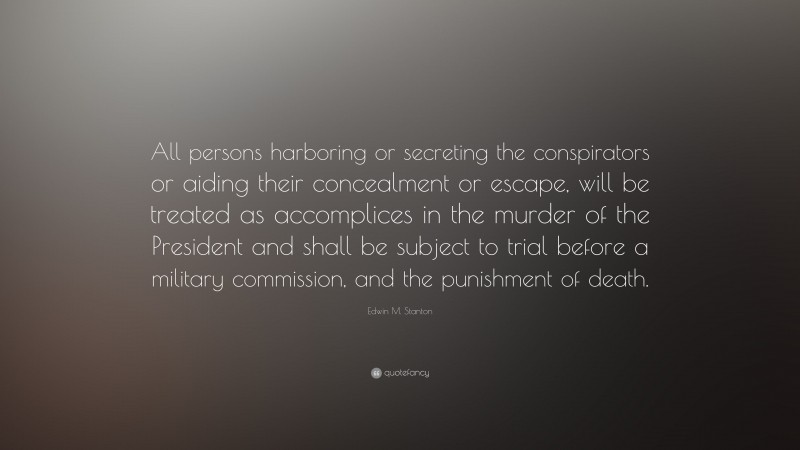 Edwin M. Stanton Quote: “All persons harboring or secreting the conspirators or aiding their concealment or escape, will be treated as accomplices in the murder of the President and shall be subject to trial before a military commission, and the punishment of death.”