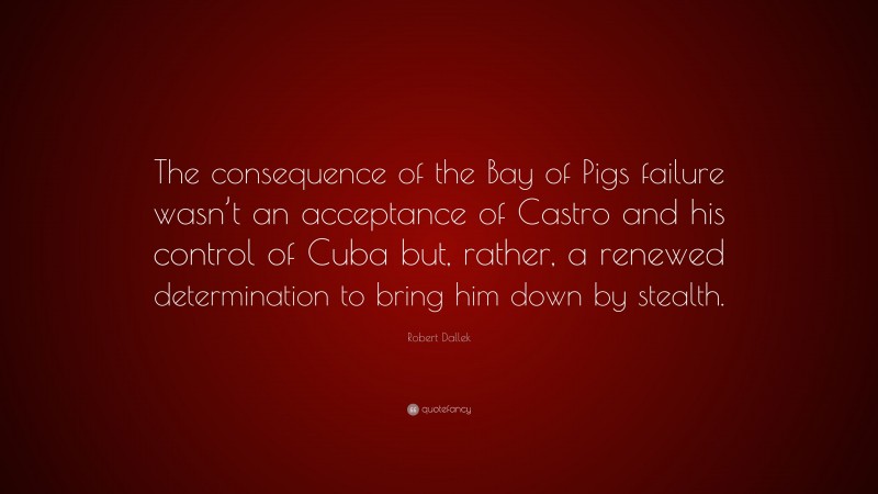 Robert Dallek Quote: “The consequence of the Bay of Pigs failure wasn’t an acceptance of Castro and his control of Cuba but, rather, a renewed determination to bring him down by stealth.”