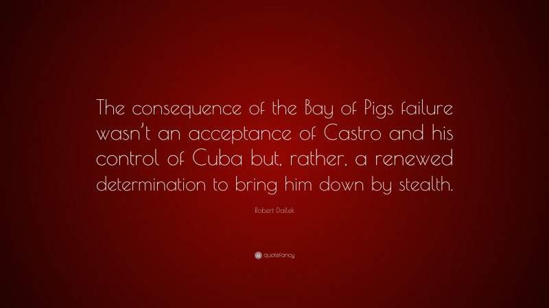 Robert Dallek Quote: “The consequence of the Bay of Pigs failure wasn’t an acceptance of Castro and his control of Cuba but, rather, a renewed determination to bring him down by stealth.”