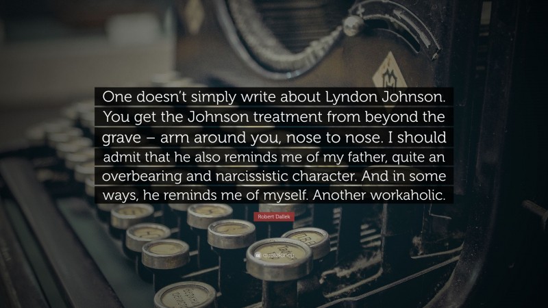 Robert Dallek Quote: “One doesn’t simply write about Lyndon Johnson. You get the Johnson treatment from beyond the grave – arm around you, nose to nose. I should admit that he also reminds me of my father, quite an overbearing and narcissistic character. And in some ways, he reminds me of myself. Another workaholic.”