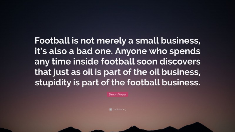 Simon Kuper Quote: “Football is not merely a small business, it’s also a bad one. Anyone who spends any time inside football soon discovers that just as oil is part of the oil business, stupidity is part of the football business.”
