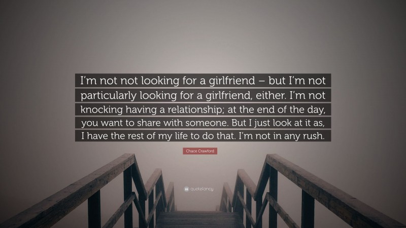 Chace Crawford Quote: “I’m not not looking for a girlfriend – but I’m not particularly looking for a girlfriend, either. I’m not knocking having a relationship; at the end of the day, you want to share with someone. But I just look at it as, I have the rest of my life to do that. I’m not in any rush.”