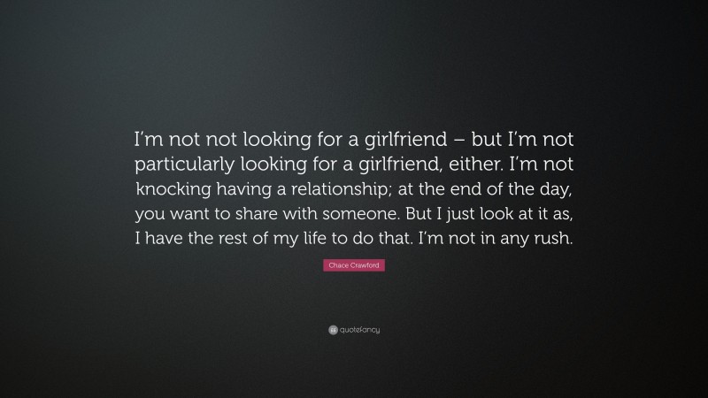 Chace Crawford Quote: “I’m not not looking for a girlfriend – but I’m not particularly looking for a girlfriend, either. I’m not knocking having a relationship; at the end of the day, you want to share with someone. But I just look at it as, I have the rest of my life to do that. I’m not in any rush.”