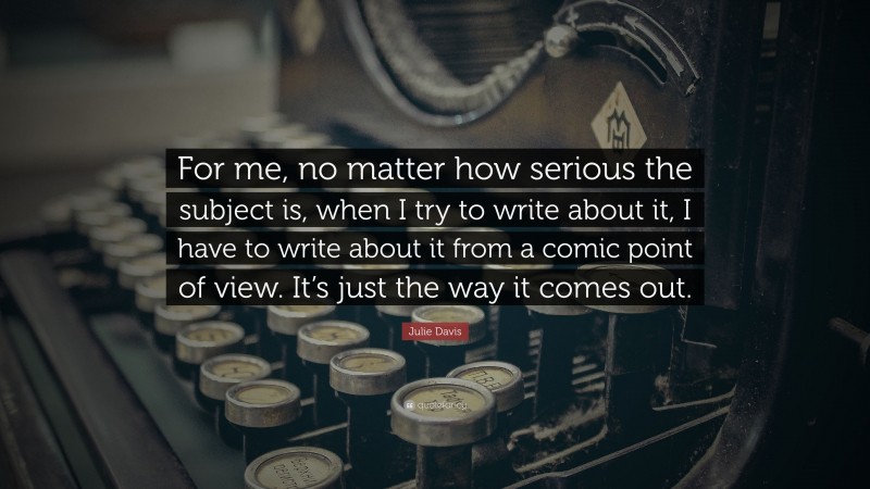 Julie Davis Quote: “For me, no matter how serious the subject is, when I try to write about it, I have to write about it from a comic point of view. It’s just the way it comes out.”