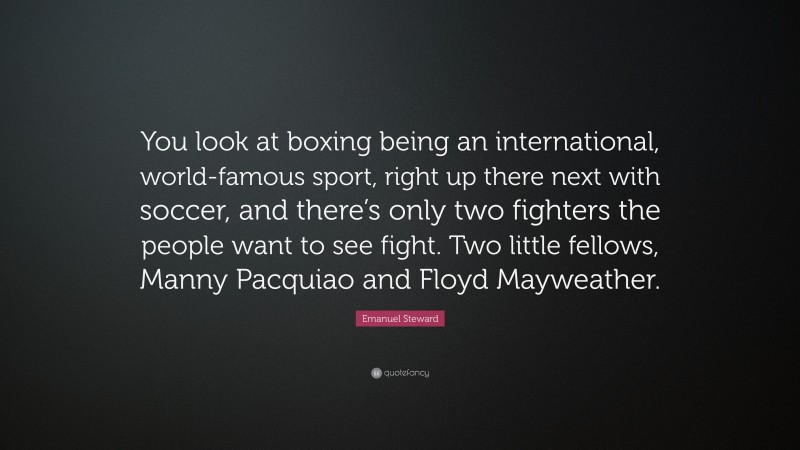 Emanuel Steward Quote: “You look at boxing being an international, world-famous sport, right up there next with soccer, and there’s only two fighters the people want to see fight. Two little fellows, Manny Pacquiao and Floyd Mayweather.”