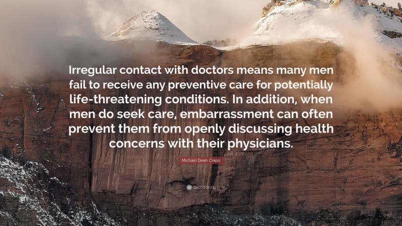 Michael Dean Crapo Quote: “Irregular contact with doctors means many men fail to receive any preventive care for potentially life-threatening conditions. In addition, when men do seek care, embarrassment can often prevent them from openly discussing health concerns with their physicians.”