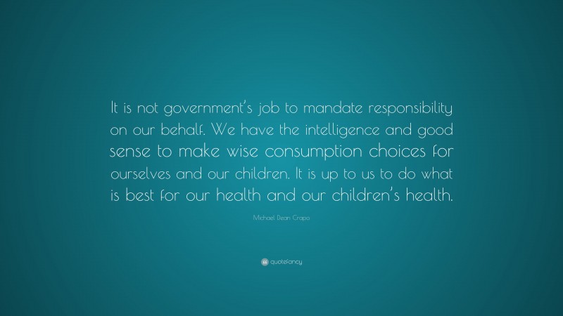 Michael Dean Crapo Quote: “It is not government’s job to mandate responsibility on our behalf. We have the intelligence and good sense to make wise consumption choices for ourselves and our children. It is up to us to do what is best for our health and our children’s health.”