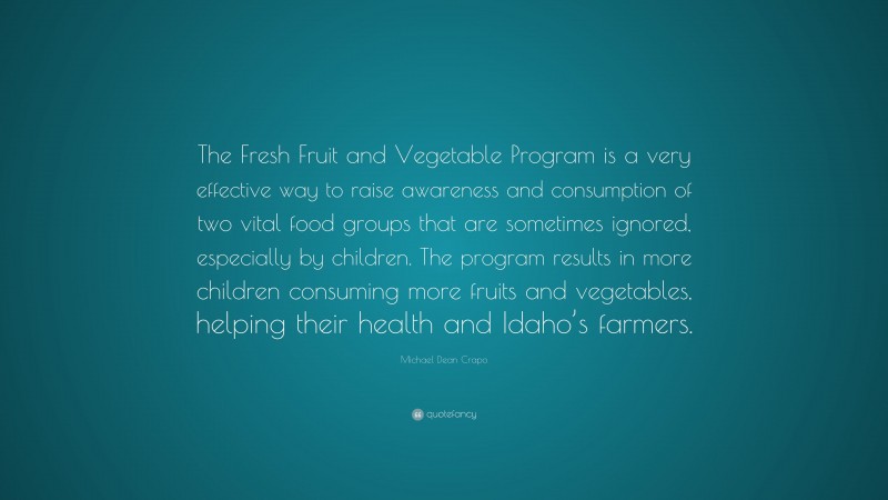 Michael Dean Crapo Quote: “The Fresh Fruit and Vegetable Program is a very effective way to raise awareness and consumption of two vital food groups that are sometimes ignored, especially by children. The program results in more children consuming more fruits and vegetables, helping their health and Idaho’s farmers.”