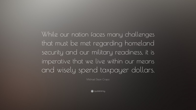 Michael Dean Crapo Quote: “While our nation faces many challenges that must be met regarding homeland security and our military readiness, it is imperative that we live within our means and wisely spend taxpayer dollars.”