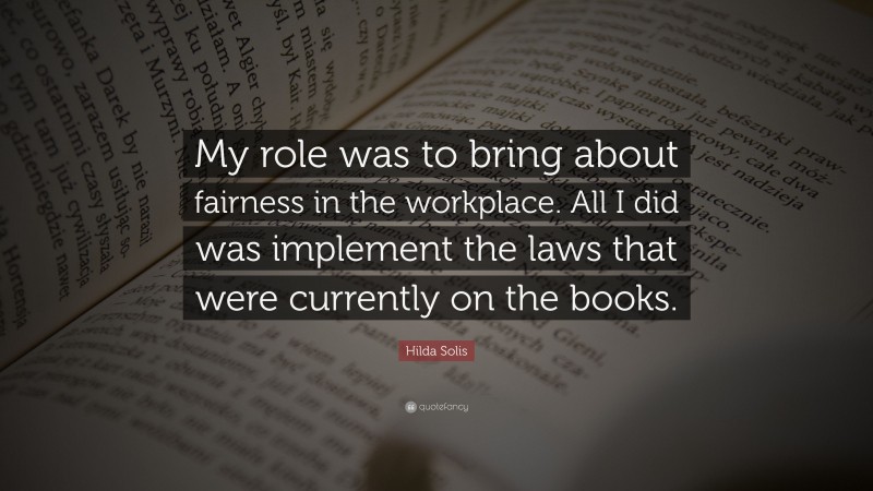 Hilda Solis Quote: “My role was to bring about fairness in the workplace. All I did was implement the laws that were currently on the books.”