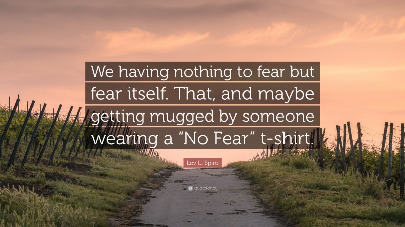 Lev L. Spiro Quote: “We having nothing to fear but fear itself. That, and maybe getting mugged by someone wearing a “No Fear” t-shirt.”