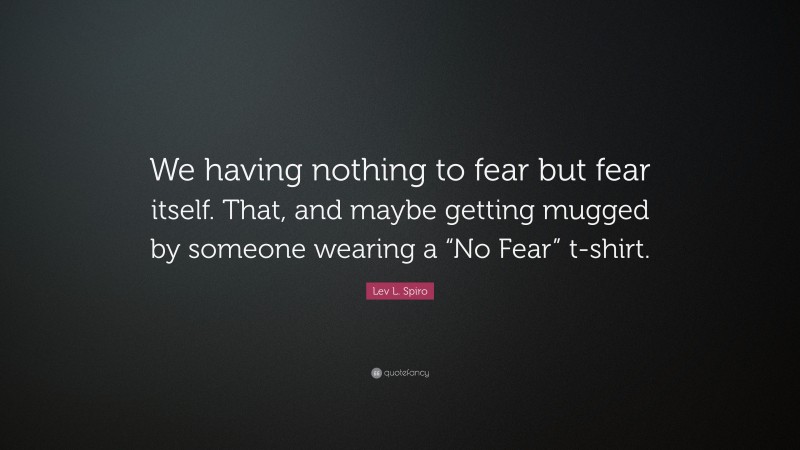 Lev L. Spiro Quote: “We having nothing to fear but fear itself. That, and maybe getting mugged by someone wearing a “No Fear” t-shirt.”