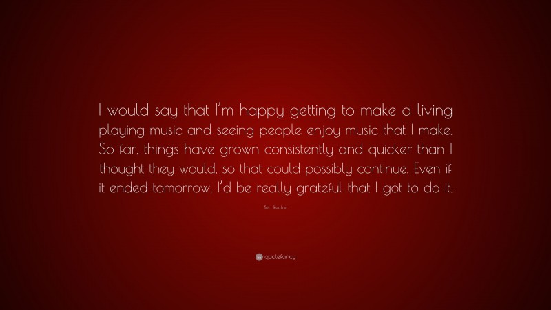 Ben Rector Quote: “I would say that I’m happy getting to make a living playing music and seeing people enjoy music that I make. So far, things have grown consistently and quicker than I thought they would, so that could possibly continue. Even if it ended tomorrow, I’d be really grateful that I got to do it.”