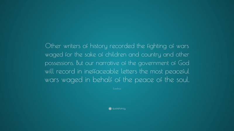 Eusebius Quote: “Other writers of history recorded the fighting of wars waged for the sake of children and country and other possessions. But our narrative of the government of God will record in ineffaceable letters the most peaceful wars waged in behalf of the peace of the soul.”