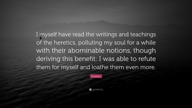 Eusebius Quote: “I myself have read the writings and teachings of the heretics, polluting my soul for a while with their abominable notions, though deriving this benefit: I was able to refute them for myself and loathe them even more.”
