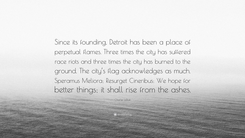 Charlie LeDuff Quote: “Since its founding, Detroit has been a place of perpetual flames. Three times the city has suffered race riots and three times the city has burned to the ground. The city’s flag acknowledges as much. Speramus Meliora; Resurget Cineribus: We hope for better things; it shall rise from the ashes.”